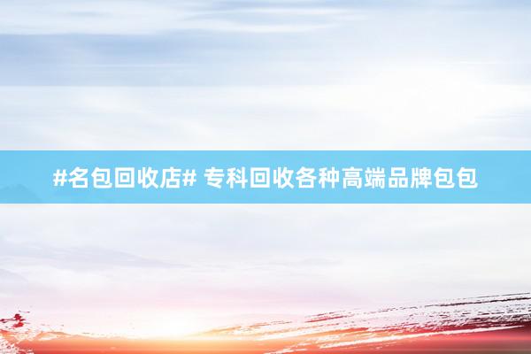 #名包回收店# 专科回收各种高端品牌包包